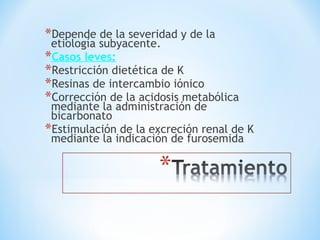 *Depende de la severidad y de la
etiología subyacente.
*Casos leves:
*Restricción dietética de K
*Resinas de intercambio iónico
*Corrección de la acidosis metabólica
mediante la administración de
bicarbonato
*Estimulación de la excreción renal de K
mediante la indicación de furosemida
 
