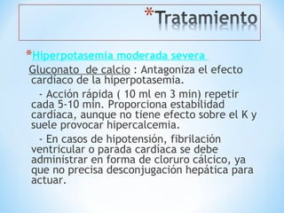 *Hiperpotasemia moderada severa
Gluconato de calcio : Antagoniza el efecto
cardíaco de la hiperpotasemia.
- Acción rápida ( 10 ml en 3 min) repetir
cada 5-10 min. Proporciona estabilidad
cardíaca, aunque no tiene efecto sobre el K y
suele provocar hipercalcemia.
- En casos de hipotensión, fibrilación
ventricular o parada cardíaca se debe
administrar en forma de cloruro cálcico, ya
que no precisa desconjugación hepática para
actuar.
 