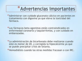 *Administrar con cuidado gluconato cálcico en pacientes en
tratamiento con digoxina ya que eleva la toxicidad del
fármaco.
*Los fármacos beta-agonistas están contraindicados en
enfermedad coronaria y taquiarritmias, y con cuidado en
embarazadas.
*La administración de bicarbonato debe realizarse cuando
este es menor de 20, y corregida la hipocalcemia ya que
se puede precipitar crisis de tetania.
*Hemodiálisis cuando las otras medidas fracasan o con IRC.
 