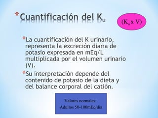 *La cuantificación del K urinario,
representa la excreción diaria de
potasio expresada en mEq/L
multiplicada por el volumen urinario
(V).
*Su interpretación depende del
contenido de potasio de la dieta y
del balance corporal del catión.
Valores normales:
Adultos 50-100mEq/dia
(Ku x V)
 