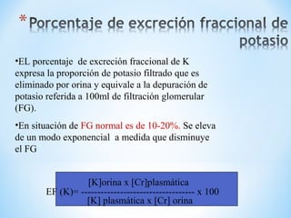 [K]orina x [Cr]plasmática
EF (K)= ----------------------------------- x 100
[K] plasmática x [Cr] orina
•EL porcentaje de excreción fraccional de K
expresa la proporción de potasio filtrado que es
eliminado por orina y equivale a la depuración de
potasio referida a 100ml de filtración glomerular
(FG).
•En situación de FG normal es de 10-20%. Se eleva
de un modo exponencial a medida que disminuye
el FG
 
