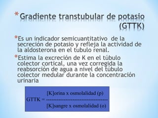 *Es un indicador semicuantitativo de la
secreción de potasio y refleja la actividad de
la aldosterona en el tubulo renal.
*Estima la excreción de K en el túbulo
colector cortical, una vez corregida la
reabsorción de agua a nivel del túbulo
colector medular durante la concentración
urinaria
[K]orina x osmolalidad (p)
GTTK = -----------------------------------
[K]sangre x osmolalidad (o)
 