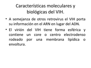 Características moleculares y
biológicas del VIH.
• A semejanza de otros retrovirus el VIH porta
su información en el ARN en lugar del ADN.
• El virión del VIH tiene forma esférica y
contiene un core o centro electrodenso
rodeado por una membrana lipídica o
envoltura.
 
