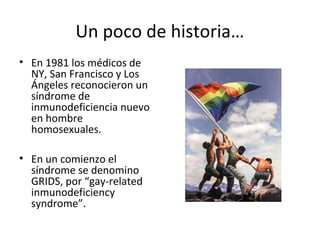 Un poco de historia…
• En 1981 los médicos de
NY, San Francisco y Los
Ángeles reconocieron un
síndrome de
inmunodeficiencia nuevo
en hombre
homosexuales.
• En un comienzo el
síndrome se denomino
GRIDS, por “gay-related
inmunodeficiency
syndrome”.
 