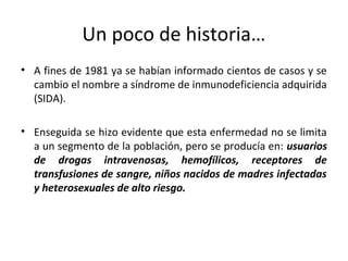 Un poco de historia…
• A fines de 1981 ya se habían informado cientos de casos y se
cambio el nombre a síndrome de inmunodeficiencia adquirida
(SIDA).
• Enseguida se hizo evidente que esta enfermedad no se limita
a un segmento de la población, pero se producía en: usuarios
de drogas intravenosas, hemofílicos, receptores de
transfusiones de sangre, niños nacidos de madres infectadas
y heterosexuales de alto riesgo.
 