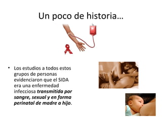 Un poco de historia…
• Los estudios a todos estos
grupos de personas
evidenciaron que el SIDA
era una enfermedad
infecciosa transmitida por
sangre, sexual y en forma
perinatal de madre a hijo.
 