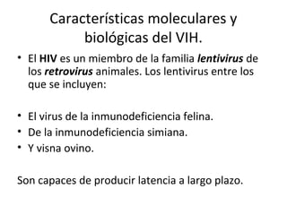 Características moleculares y
biológicas del VIH.
• El HIV es un miembro de la familia lentivirus de
los retrovirus animales. Los lentivirus entre los
que se incluyen:
• El virus de la inmunodeficiencia felina.
• De la inmunodeficiencia simiana.
• Y visna ovino.
Son capaces de producir latencia a largo plazo.
 