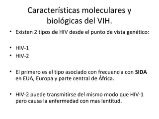 Características moleculares y
biológicas del VIH.
• Existen 2 tipos de HIV desde el punto de vista genético:
• HIV-1
• HIV-2
• El primero es el tipo asociado con frecuencia con SIDA
en EUA, Europa y parte central de África.
• HIV-2 puede transmitirse del mismo modo que HIV-1
pero causa la enfermedad con mas lentitud.
 