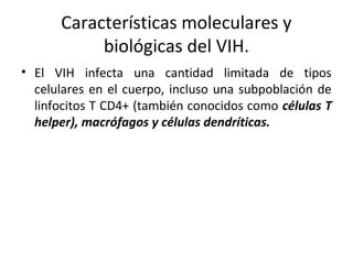 Características moleculares y
biológicas del VIH.
• El VIH infecta una cantidad limitada de tipos
celulares en el cuerpo, incluso una subpoblación de
linfocitos T CD4+ (también conocidos como células T
helper), macrófagos y células dendríticas.
 