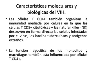Características moleculares y
biológicas del VIH.
• Las células T CD4+ también organizan la
inmunidad mediada por células en la que las
células T CD8+ citotóxicas y las natural killer (NK)
destruyen en forma directa las células infectadas
por el virus, los bacilos tuberculosos y antígenos
extraños.
• La función fagocítica de los monocitos y
macrófagos también esta influenciada por células
T CD4+.
 