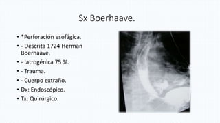Sx Boerhaave.
• *Perforación esofágica.
• - Descrita 1724 Herman
Boerhaave.
• - Iatrogénica 75 %.
• - Trauma.
• - Cuerpo extraño.
• Dx: Endoscópico.
• Tx: Quirúrgico.
 