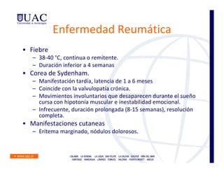Enfermedad Reumática
• Fiebre
   – 38-40 °C, continua o remitente.
   – Duración inferior a 4 semanas
• Corea de Sydenham.
   – Manifestación tardía, latencia de 1 a 6 meses
   – Coincide con la valvulopatía crónica.
   – Movimientos involuntarios que desaparecen durante el sueño
     cursa con hipotonía muscular e inestabilidad emocional.
   – Infrecuente, duración prolongada (8-15 semanas), resolución
     completa.
• Manifestaciones cutaneas
   – Eritema marginado, nódulos dolorosos.
 