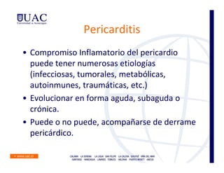 Pericarditis
• Compromiso Inflamatorio del pericardio
  puede tener numerosas etiologías
  (infecciosas, tumorales, metabólicas,
  autoinmunes, traumáticas, etc.)
• Evolucionar en forma aguda, subaguda o
  crónica.
• Puede o no puede, acompañarse de derrame
  pericárdico.
 