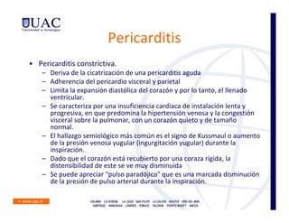 Pericarditis
• Pericarditis constrictiva.
    – Deriva de la cicatrización de una pericarditis aguda
    – Adherencia del pericardio visceral y parietal
    – Limita la expansión diastólica del corazón y por lo tanto, el llenado
      ventricular.
    – Se caracteriza por una insuficiencia cardiaca de instalación lenta y
      progresiva, en que predomina la hipertensión venosa y la congestión
      visceral sobre la pulmonar, con un corazón quieto y de tamaño
      normal.
    – El hallazgo semiológico más común es el signo de Kussmaul o aumento
      de la presión venosa yugular (ingurgitación yugular) durante la
      inspiración.
    – Dado que el corazón está recubierto por una coraza rígida, la
      distensibilidad de este se ve muy disminuida
    – Se puede apreciar "pulso paradójico" que es una marcada disminución
      de la presión de pulso arterial durante la inspiración.
 