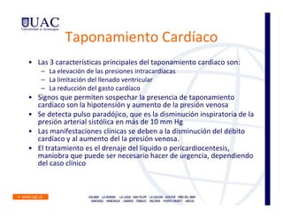 Taponamiento Cardíaco
• Las 3 características principales del taponamiento cardiaco son:
    – La elevación de las presiones intracardiacas
    – La limitación del llenado ventricular
    – La reducción del gasto cardíaco
• Signos que permiten sospechar la presencia de taponamiento
  cardíaco son la hipotensión y aumento de la presión venosa
• Se detecta pulso paradójico, que es la disminución inspiratoria de la
  presión arterial sistólica en más de 10 mm Hg
• Las manifestaciones clínicas se deben a la disminución del débito
  cardíaco y al aumento del la presión venosa.
• El tratamiento es el drenaje del líquido o pericardiocentesis,
  maniobra que puede ser necesario hacer de urgencia, dependiendo
  del caso clínico
 