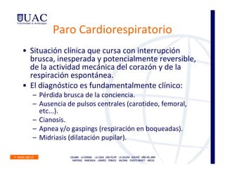 Paro Cardiorespiratorio
• Situación clínica que cursa con interrupción
  brusca, inesperada y potencialmente reversible,
  de la actividad mecánica del corazón y de la
  respiración espontánea.
• El diagnóstico es fundamentalmente clínico:
  – Pérdida brusca de la conciencia.
  – Ausencia de pulsos centrales (carotideo, femoral,
    etc...).
  – Cianosis.
  – Apnea y/o gaspings (respiración en boqueadas).
  – Midriasis (dilatación pupilar).
 