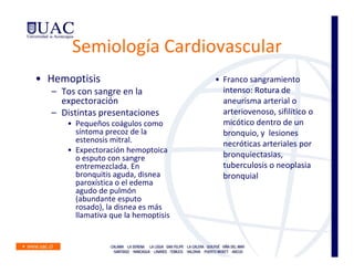 Semiología Cardiovascular
• Hemoptisis                         • Franco sangramiento
  – Tos con sangre en la               intenso: Rotura de
    expectoración                      aneurisma arterial o
  – Distintas presentaciones           arteriovenoso, sifilítico o
     • Pequeños coágulos como          micótico dentro de un
       síntoma precoz de la            bronquio, y lesiones
       estenosis mitral.               necróticas arteriales por
     • Expectoración hemoptoica
       o esputo con sangre             bronquiectasias,
       entremezclada. En               tuberculosis o neoplasia
       bronquitis aguda, disnea        bronquial
       paroxística o el edema
       agudo de pulmón
       (abundante esputo
       rosado), la disnea es más
       llamativa que la hemoptisis
 