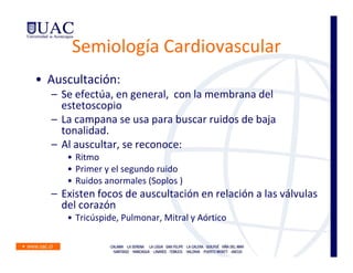 Semiología Cardiovascular
• Auscultación:
  – Se efectúa, en general, con la membrana del
    estetoscopio
  – La campana se usa para buscar ruidos de baja
    tonalidad.
  – Al auscultar, se reconoce:
     • Ritmo
     • Primer y el segundo ruido
     • Ruidos anormales (Soplos )
  – Existen focos de auscultación en relación a las válvulas
    del corazón
     • Tricúspide, Pulmonar, Mitral y Aórtico
 