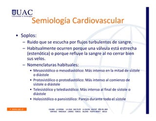 Semiología Cardiovascular
• Soplos:
   – Ruido que se escucha por flujos turbulentos de sangre.
   – Habitualmente ocurren porque una válvula está estrecha
     (estenótica) o porque refluye la sangre al no cerrar bien
     sus velos.
   – Nomenclaturas habituales:
      • Mesosistólico o mesodiastólico: Más intenso en la mitad de sístole
        o diástole
      • Protosistólico o protodiastólico: Más intenso al comienzo de
        sístole o diástole
      • Telesistólico y telediastólico: Más intenso al final de sístole o
        diástole
      • Holosistólico o pansistólico: Parejo durante todo el sístole
 