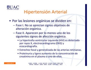 Hipertensión Arterial
• Por las lesiones orgánicas se dividen en:
  – Fase I. No se aprecian signos objetivos de
    alteración orgánica.
  – Fase II. Aparecen por lo menos uno de los
    siguientes signos de afección orgánica.
     • La hipertrofia ventricular izquierda (HVI) es detectada
       por rayos X, electrocardiograma (EKG) y
       ecocardiografía.
     • Estrechez focal y generalizada de las arterias retinianas.
     • Proteinuria y ligero aumento de la concentración de
       creatinina en el plasma o uno de ellos.
 