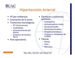 Hipertensión Arterial
• HT por embarazo.           • Fármacos y sustancias
• Coartación de la aorta.      químicas.
• Trastornos neurológicos.      –   Ciclosporina.
                                –   Anticonceptivos orales.
   – HT intracraneana.
                                –   Glucocorticoides.
   – Cuadriplejía.
                                –   Mineralocorticoides.
   – Envenenamiento por
     plomo.                     –   Simpaticomiméticos.
   – Síndrome de Guillain-      –   Tiramina e inhibidores de
     Barré.                         la MAO.
• Post-operatorio.           • Tóxicas
                                – Plomo
                                – Talio.
                                – Mercurio.
 