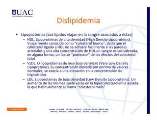 Dislipidemia
• Lipoproteínas (Los lípidos viajan en la sangre asociados a éstas)
    – HDL. Lipoproteínas de alta densidad (High Density Lipoproteins).
      Vulgarmente conocida como “colesterol bueno", dado que el
      colesterol ligado a HDL no se adhiere fácilmente a las paredes
      arteriales y una alta concentración de HDL en sangre es considerada,
      en alguna forma, un factor "protector“ de los efectos del colesterol
      total
    – VLDL. O lipoproteínas de muy baja densidad (Very Low Density
      Lipoproteins). Su concentración elevada por encima de valores
      normales, se asocia a una elevación en la concentración de
      triglicéridos.
    – LDL. Lipoproteínas de baja densidad (Low Density Lipoproteins). Un
      aumento de las mismas suele verse en la hipercolesterolemia aislada.
      lo que habitualmente se llama “colesterol malo".
 