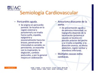 Semiología Cardiovascular
– Pericarditis aguda.                – Aneurisma disecante de la
    • Se origina en pericardio         aorta.
      parietal. Se localiza en la       • De presentación aguda y
      región esternal o                   de extrema intensidad; su
      parasternal y se irradia            topografía depende de la
      hacia cuello, espalda,              localización (próxima al
      epigastrio y                        cayado se localiza en
      ocasionalmente hacia los            porción anterior del pecho
      brazos; penetrante de               y se irradia a espalda, si la
      intensidad es variable; es          disección avanza, se afecta
      persistente, se exacerba            abdomen, región lumbar y
      con la inspiración, la              miembros inferiores.
      deglución, cambios
      posturales, y por lo general   – Múltiples causas extra
      mejora en sedestación            cardiacas.
 