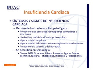 Insuficiencia Cardiaca
• SÍNTOMAS Y SIGNOS DE INSUFICIENCIA
  CARDIACA.
  – Derivan de los trastornos fisiopatológicos:
     • Aumento de las presiones venocapilares pulmonares y
       sistémicas
     • Limitación y redistribución del gasto cardíaco
     • Hiperactividad simpática
     • Hiperactividad del sistema renina- angiotensina-aldosterona
     • Aumento de la volemia y del Na+ total.
  – Se describen en semiología:
     • Disnea, DPN, Ortopnea, Edema Pulmonar Agudo, Edema
       periférico, Nicturia, Fatigabilidad, Hiporexia y Palpitaciones.
 