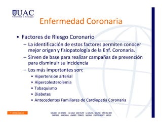 Enfermedad Coronaria
• Factores de Riesgo Coronario
  – La identificación de estos factores permiten conocer
    mejor origen y fisiopatología de la Enf. Coronaria.
  – Sirven de base para realizar campañas de prevención
    para disminuir su incidencia
  – Los más importantes son:
     •   Hipertensión arterial
     •   Hipercolesterolemia
     •   Tabaquismo
     •   Diabetes
     •   Antecedentes Familiares de Cardiopatía Coronaria
 