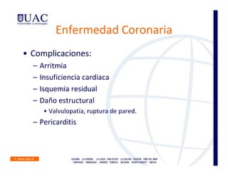 Enfermedad Coronaria
• Complicaciones:
  –   Arritmia
  –   Insuficiencia cardiaca
  –   Isquemia residual
  –   Daño estructural
       • Valvulopatía, ruptura de pared.
  – Pericarditis
 