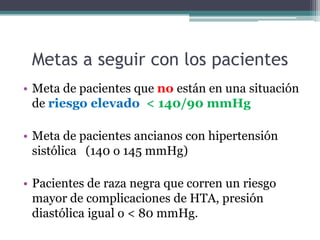 Metas a seguir con los pacientes
• Meta de pacientes que no están en una situación
  de riesgo elevado < 140/90 mmHg

• Meta de pacientes ancianos con hipertensión
  sistólica (140 o 145 mmHg)

• Pacientes de raza negra que corren un riesgo
  mayor de complicaciones de HTA, presión
  diastólica igual o < 80 mmHg.
 