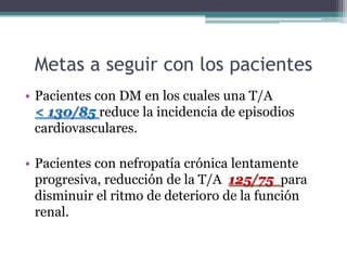 Metas a seguir con los pacientes
• Pacientes con DM en los cuales una T/A
  < 130/85 reduce la incidencia de episodios
  cardiovasculares.

• Pacientes con nefropatía crónica lentamente
  progresiva, reducción de la T/A 125/75 para
  disminuir el ritmo de deterioro de la función
  renal.
 
