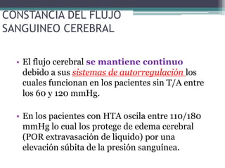 CONSTANCIA DEL FLUJO
SANGUINEO CEREBRAL

  • El flujo cerebral se mantiene continuo
    debido a sus sistemas de autorregulación los
    cuales funcionan en los pacientes sin T/A entre
    los 60 y 120 mmHg.

  • En los pacientes con HTA oscila entre 110/180
    mmHg lo cual los protege de edema cerebral
    (POR extravasación de liquido) por una
    elevación súbita de la presión sanguínea.
 