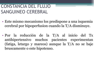 CONSTANCIA DEL FLUJO
SANGUINEO CEREBRAL
• Este mismo mecanismo los predispone a una isquemia
  cerebral por hipoperfusion cuando la T/A disminuye.

• Por la reducción de la T/A al inicio del Tx
  antihipertensivo muchos pacientes experimentan
  (fatiga, letargo y mareos) aunque la T/A no se baje
  bruscamente o este hipotenso.
 