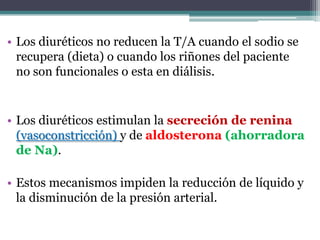 • Los diuréticos no reducen la T/A cuando el sodio se
  recupera (dieta) o cuando los riñones del paciente
  no son funcionales o esta en diálisis.


• Los diuréticos estimulan la secreción de renina
  (vasoconstricción) y de aldosterona (ahorradora
  de Na).

• Estos mecanismos impiden la reducción de líquido y
  la disminución de la presión arterial.
 