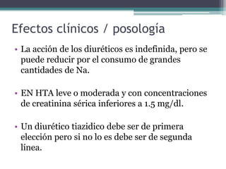 Efectos clínicos / posología
• La acción de los diuréticos es indefinida, pero se
  puede reducir por el consumo de grandes
  cantidades de Na.

• EN HTA leve o moderada y con concentraciones
  de creatinina sérica inferiores a 1.5 mg/dl.

• Un diurético tiazidico debe ser de primera
  elección pero si no lo es debe ser de segunda
  línea.
 