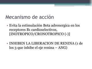 Mecanismo de acción
• Evita la estimulación Beta adrenergica en los
  receptores B1 cardioselectivos,
  [INOTROPICO/CRONOTROPICO (-)]

• INHIBEN LA LIBERACION DE RENINA (1 de
  los 3 que inhibe el eje renina – ANG)
 