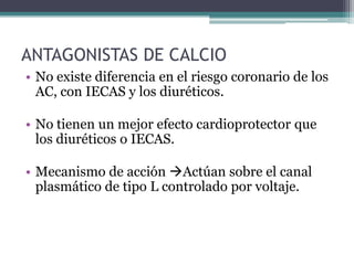 ANTAGONISTAS DE CALCIO
• No existe diferencia en el riesgo coronario de los
  AC, con IECAS y los diuréticos.

• No tienen un mejor efecto cardioprotector que
  los diuréticos o IECAS.

• Mecanismo de acción Actúan sobre el canal
  plasmático de tipo L controlado por voltaje.
 