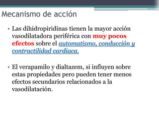 Mecanismo de acción
 • Las dihidropiridinas tienen la mayor acción
   vasodilatadora periférica con muy pocos
   efectos sobre el automatismo, conducción y
   contractilidad cardiaca.

 • El verapamilo y dialtazem, si influyen sobre
   estas propiedades pero pueden tener menos
   efectos secundarios relacionados a la
   vasodilatación.
 