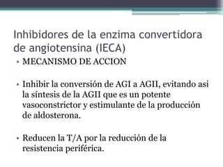 Inhibidores de la enzima convertidora
de angiotensina (IECA)
• MECANISMO DE ACCION

• Inhibir la conversión de AGI a AGII, evitando asi
  la síntesis de la AGII que es un potente
  vasoconstrictor y estimulante de la producción
  de aldosterona.

• Reducen la T/A por la reducción de la
  resistencia periférica.
 