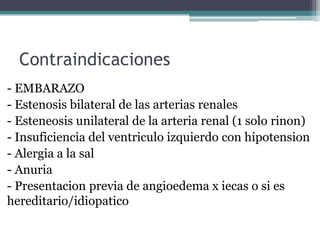 Contraindicaciones
- EMBARAZO
- Estenosis bilateral de las arterias renales
- Esteneosis unilateral de la arteria renal (1 solo rinon)
- Insuficiencia del ventriculo izquierdo con hipotension
- Alergia a la sal
- Anuria
- Presentacion previa de angioedema x iecas o si es
hereditario/idiopatico
 