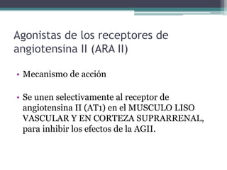 Agonistas de los receptores de
angiotensina II (ARA II)

• Mecanismo de acción

• Se unen selectivamente al receptor de
  angiotensina II (AT1) en el MUSCULO LISO
  VASCULAR Y EN CORTEZA SUPRARRENAL,
  para inhibir los efectos de la AGII.
 