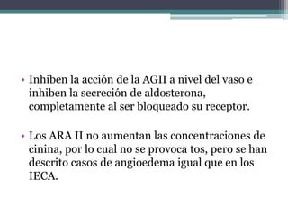 • Inhiben la acción de la AGII a nivel del vaso e
  inhiben la secreción de aldosterona,
  completamente al ser bloqueado su receptor.

• Los ARA II no aumentan las concentraciones de
  cinina, por lo cual no se provoca tos, pero se han
  descrito casos de angioedema igual que en los
  IECA.
 