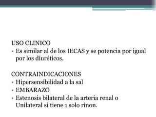 USO CLINICO
• Es similar al de los IECAS y se potencia por igual
  por los diuréticos.

CONTRAINDICACIONES
• Hipersensibilidad a la sal
• EMBARAZO
• Estenosis bilateral de la arteria renal o
  Unilateral si tiene 1 solo rinon.
 