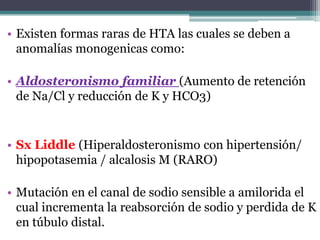 • Existen formas raras de HTA las cuales se deben a
  anomalías monogenicas como:

• Aldosteronismo familiar (Aumento de retención
  de Na/Cl y reducción de K y HCO3)


• Sx Liddle (Hiperaldosteronismo con hipertensión/
  hipopotasemia / alcalosis M (RARO)

• Mutación en el canal de sodio sensible a amilorida el
  cual incrementa la reabsorción de sodio y perdida de K
  en túbulo distal.
 
