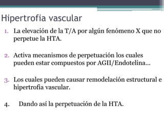 Hipertrofia vascular
1. La elevación de la T/A por algún fenómeno X que no
   perpetue la HTA.

2. Activa mecanismos de perpetuación los cuales
   pueden estar compuestos por AGII/Endotelina…

3. Los cuales pueden causar remodelación estructural e
   hipertrofia vascular.

4.   Dando así la perpetuación de la HTA.
 