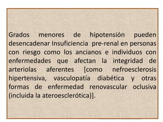 Si la hipoperfusión renal se hace más severa, los mecanismos reguladores y
     compensadores antes mencionados, se pierden de forma que:

 1      Dilatación por autorregulación de la arteriola aferente glomerular es ineficaz:
Grados menores de hipotensión pueden
                                    disminución de la presión de filtración
desencadenar Insuficiencia pre-renal en personas
PAM menor 80mmHg
                                    glomerular y la tasa de filtrado glomerular.
con riesgo como los ancianos e individuos con
enfermedades Vasoconstricción
 2
     Altos niveles de
     angiotensina II
                      que afectan mayor disminución de la
                      de las arterias
                                                  la integridad de
                                               tasa de filtración glomerular.
arteriolas aferentes [como nefroesclerosis
                                         Sin embargo
hipertensiva, vasculopatía Disminución tensional esy otras
 3
     Dilatación
     Autorregularoda  Conserva la FG
                                               diabética duradera
formas de enfermedad renovascular oclusiva
     de A.eferentes                        los mecanismos autorreguladores
                                           son ineficaces
(incluida la ateroesclerótica)].
                                                            disminuye
                                                       profundamente la FG
 