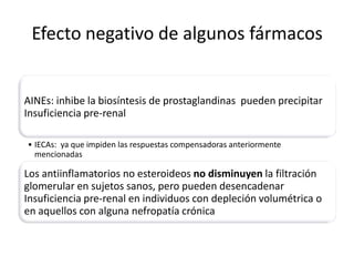 Efecto negativo de algunos fármacos


AINEs: inhibe la biosíntesis de prostaglandinas pueden precipitar
Insuficiencia pre-renal

• IECAs: ya que impiden las respuestas compensadoras anteriormente
  mencionadas

Los antiinflamatorios no esteroideos no disminuyen la filtración
glomerular en sujetos sanos, pero pueden desencadenar
Insuficiencia pre-renal en individuos con depleción volumétrica o
en aquellos con alguna nefropatía crónica
 