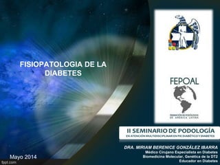 FISIOPATOLOGIA DE LA
DIABETES
DRA. MIRIAM BERENICE GONZÁLEZ IBARRA
Médico Cirujano Especialista en Diabetes
Biomedicina Molecular, Genética de la DT2
Educador en Diabetes
Mayo 2014
 