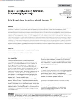 835043 SMO0010.1177/2050312119835043SAGE Medicina AbiertaGyawali et al.
Artículo de investigación2019
SAGE Medicina Abierta
Documento de revisión
SAGE Medicina Abierta
Volumen 7: 1–13
© The Author(s) 2019 Directrices
para la reutilización de artículos:
sagepub.com/journals-permissions
Sepsis: la evolución en definición,
fisiopatología y manejo httpD
s:O
//dyoo:i1.o0r.gramo1/107.171/2770/5203
501321121918
9833550043
journals.sagepub.com/home/smo
Bishal Gyawali*, Karan Ramakrishna*y Amit S. Dhamoon
Resumen
Ha habido una evolución significativa en la definición y el manejo de la sepsis en las últimas tres décadas. Esto se debe en parte a los avances logrados en nuestra comprensión de su fisiopatología. Hay evidencias
que muestran que las manifestaciones de la sepsis ya no pueden atribuirse sólo al agente infeccioso y la respuesta inmune que genera, sino también a alteraciones significativas en la coagulación,
inmunosupresión y disfunción orgánica. Un cambio revolucionario en la forma en que manejamos la sepsis ha sido la adopción de una terapia temprana dirigida por objetivos. Esto implica la identificación
temprana de pacientes en riesgo y el tratamiento oportuno con antibióticos, optimización hemodinámica y atención de apoyo adecuada. Esto ha contribuido significativamente a los mejores resultados generales
con sepsis. La investigación sobre biomarcadores clínicamente relevantes de sepsis está en curso y aún no ha arrojado resultados efectivos. Los sistemas de puntuación, como la evaluación secuencial de
insuficiencia orgánica y la evaluación de salud crónica y fisiología aguda, ayudan a estratificar el riesgo de los pacientes con sepsis. Los avances en las técnicas de medicina de precisión y el desarrollo de terapias
dirigidas dirigidas a limitar los excesos de las cascadas inflamatorias y coagulatorias ofrecen vías potencialmente viables para futuras investigaciones. Esta revisión resume el progreso realizado en el diagnóstico y
tratamiento de la sepsis en las últimas dos décadas y examina vías prometedoras para futuras investigaciones. Los avances en las técnicas de medicina de precisión y el desarrollo de terapias dirigidas dirigidas a
limitar los excesos de las cascadas inflamatorias y coagulatorias ofrecen vías potencialmente viables para futuras investigaciones. Esta revisión resume el progreso realizado en el diagnóstico y tratamiento de la
sepsis en las últimas dos décadas y examina vías prometedoras para futuras investigaciones. Los avances en las técnicas de medicina de precisión y el desarrollo de terapias dirigidas dirigidas a limitar los excesos
de las cascadas inflamatorias y coagulatorias ofrecen vías potencialmente viables para futuras investigaciones. Esta revisión resume el progreso realizado en el diagnóstico y tratamiento de la sepsis en las últimas
dos décadas y examina vías prometedoras para futuras investigaciones.
Palabras clave
Cuidados intensivos/medicina de emergencia, enfermedades infecciosas, hematología
Fecha de recepción: 9 de septiembre de 2018; aceptado: 11 febrero 2019
Introducción que la mortalidad en la sepsis también varía según las características del
paciente. Un estudio multicéntrico en Australia y Nueva Zelanda que
incluyó a 101 064 pacientes críticos mostró que la tasa de mortalidad por
sepsis ha disminuido a lo largo de los años desde alrededor del 35 % en
2000 hasta alrededor del 20 % en 2012.1
La sepsis es una emergencia médica que describe la respuesta
inmunológica sistémica del cuerpo a un proceso infeccioso que puede
conducir a la disfunción orgánica terminal y la muerte. A pesar de los
avances significativos en la comprensión de la fisiopatología de este
síndrome clínico, los avances en las herramientas de monitorización
hemodinámica y las medidas de reanimación, la sepsis sigue siendo una
de las principales causas de morbilidad y mortalidad en pacientes en
estado crítico.1La incidencia anual de sepsis grave y choque séptico en los
Estados Unidos es de hasta 300 casos por cada 100 000 personas. La
sepsis también es el problema de atención médica más costoso en los
Estados Unidos, ya que solo en 2011 representó más de $20 millones
(alrededor del 5,2 % del costo hospitalario total).2
Sin embargo, la carga epidemiológica mundial de la sepsis es difícil de
determinar. Se estima que más de 30 millones de personas se ven afectadas
por la sepsis cada año en todo el mundo, lo que resulta en potencialmente 6
millones de muertes al año. Las tasas de mortalidad por sepsis, según los datos
de la campaña Surviving Sepsis Campaign 2012, fueron aproximadamente del
41 % en Europa frente a aproximadamente el 28,3 % en los Estados Unidos.3Sin
embargo, esta diferencia desapareció cuando se ajustó por la gravedad de la
enfermedad.3Esto implica
Definición
A lo largo de los años, nuestra comprensión de la compleja fisiopatología
de la sepsis ha mejorado, al igual que nuestra capacidad para definir la
sepsis. La palabra sepsis se deriva de la palabra griega para
"descomposición" o "descomposición", y su primer uso documentado fue
hace unos 2700 años en los poemas de Homero. Eso
Departamento de Medicina, SUNY Upstate Medical University, Syracuse, NY, EE.
UU.
* Ambos autores contribuyeron por igual a este estudio.
Autor correspondiente:
Amit S Dhamoon, Departamento de Medicina, SUNY Upstate Medical
University, 750 East Adams Street, Syracuse, NY 13210, EE. UU. Correo
electrónico: dhamoona@upstate.edu
Creative Commons Non Commercial CC BY-NC: Este artículo se distribuye bajo los términos de la licencia Creative Commons
Attribution-NonCommercial 4.0 (http://www.creativecommons.org/licenses/by-nc/4.0/) que permite usar,
reproducción y distribución del trabajo sin permiso adicional, siempre que el trabajo original se atribuya como se especifica en las páginas de SAGE y Open
Access (https://us.sagepub.com/en-us/nam/open-access-at-sage).
Traducido del inglés al español - www.onlinedoctranslator.com
 